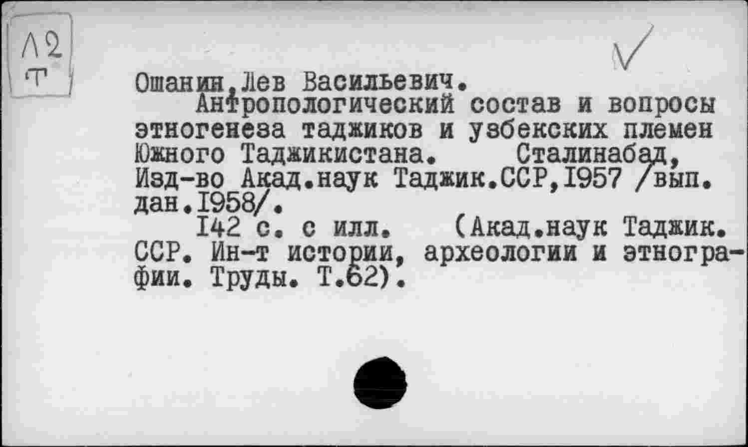 ﻿Ошанин.Лев Васильевич.
Антропологический состав и вопросы этногенеза таджиков и узбекских племен Южного Таджикистана. Сталинабад, Изд-во Акад.наук Таджик.ССР,1957 /вып. дан.1958/.
142 с. с илл. (Акад.наук Таджик. ССР. Ин-т истории, археологии и этногра фии. Труды. T.Ö2).